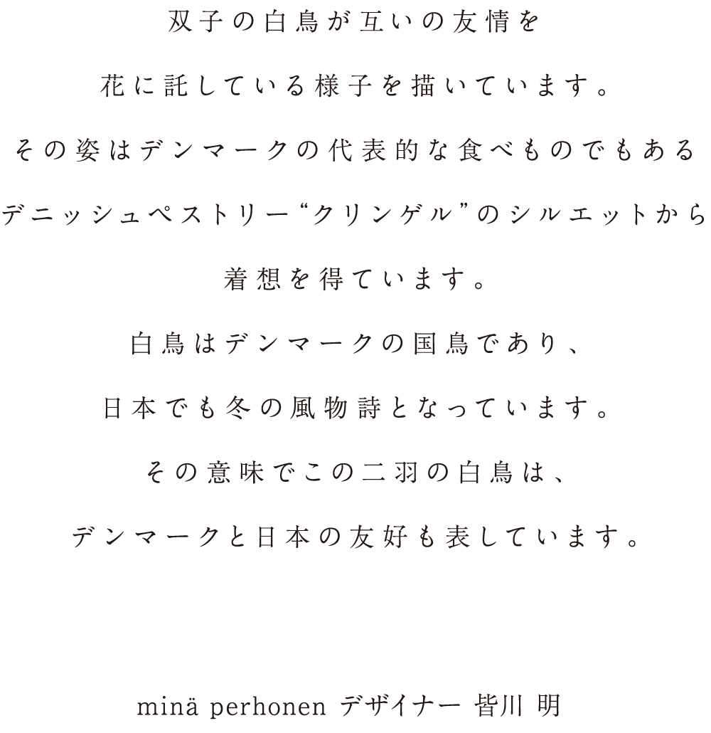 双子の白鳥が互いの友情を花に託している様子を描いています。その姿はデンマークの代表的な食べものでもあるデニッシュペストリー“クリンゲル”のシルエットから着想を得ています。白鳥はデンマークの国鳥であり、日本でも冬の風物詩となっています。その意味でこの二羽の白鳥は、デンマークと日本の友好も表しています。min&auml; perhonen デザイナー 皆川 明