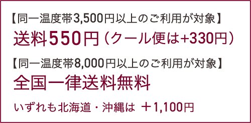 【同一温度帯3,500円以上のご利用が対象】送料550円（クール便は+220円）【同一温度帯8,000円以上のご利用が対象】全国一律送料無料。いずれも北海道・沖縄は ＋1,100円