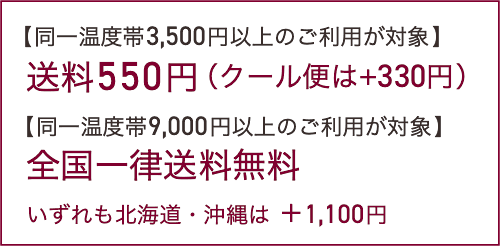 【同一温度帯3,500円以上のご利用が対象】送料550円（クール便は+330円）【同一温度帯9,000円以上のご利用が対象】全国一律送料無料。いずれも北海道・沖縄は ＋1,100円