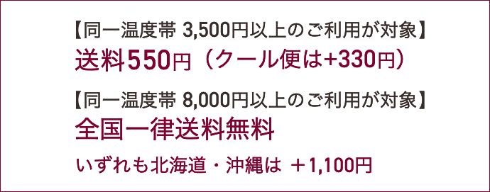 【同一温度帯3,500円以上のご利用が対象】送料550円（クール便は+220円）【同一温度帯8,000円以上のご利用が対象】全国一律送料無料。いずれも北海道・沖縄は ＋1,100円