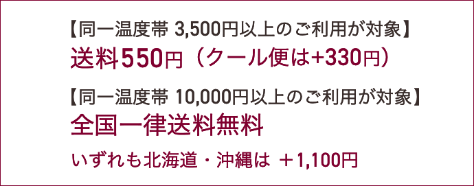 【同一温度帯3,500円以上のご利用が対象】送料550円（クール便は+330円）【同一温度帯10,000円以上のご利用が対象】全国一律送料無料。いずれも北海道・沖縄は ＋1,100円